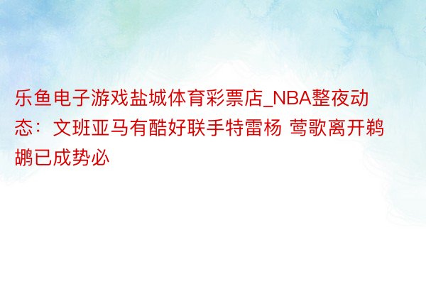 乐鱼电子游戏盐城体育彩票店_NBA整夜动态：文班亚马有酷好联手特雷杨 莺歌离开鹈鹕已成势必