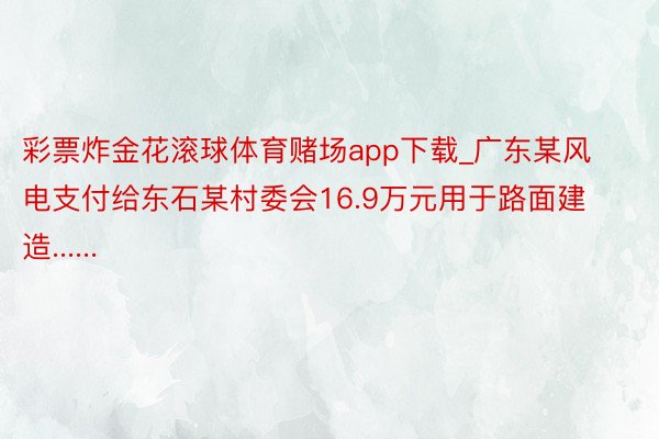 彩票炸金花滚球体育赌场app下载_广东某风电支付给东石某村委会16.9万元用于路面建造......