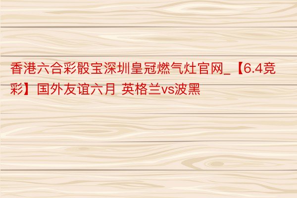 香港六合彩骰宝深圳皇冠燃气灶官网_【6.4竞彩】国外友谊六月 英格兰vs波黑