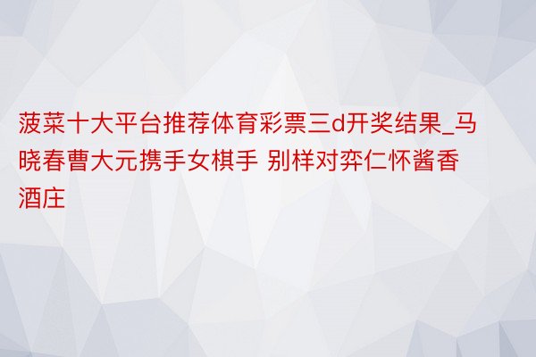 菠菜十大平台推荐体育彩票三d开奖结果_马晓春曹大元携手女棋手 别样对弈仁怀酱香酒庄