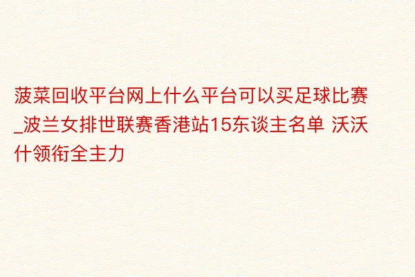 菠菜回收平台网上什么平台可以买足球比赛_波兰女排世联赛香港站15东谈主名单 沃沃什领衔全主力