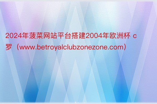 2024年菠菜网站平台搭建2004年欧洲杯 c罗（www.betroyalclubzonezone.com）