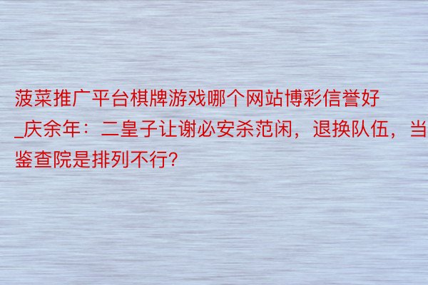 菠菜推广平台棋牌游戏哪个网站博彩信誉好_庆余年：二皇子让谢必安杀范闲，退换队伍，当鉴查院是排列不行？