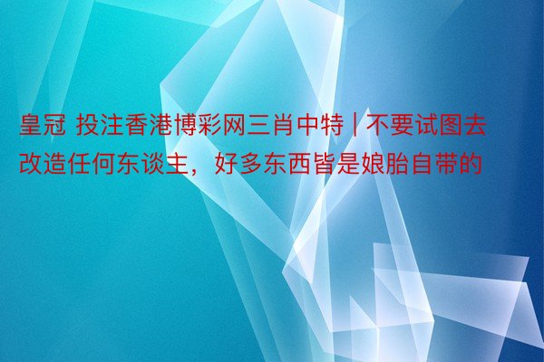 皇冠 投注香港博彩网三肖中特 | 不要试图去改造任何东谈主，好多东西皆是娘胎自带的