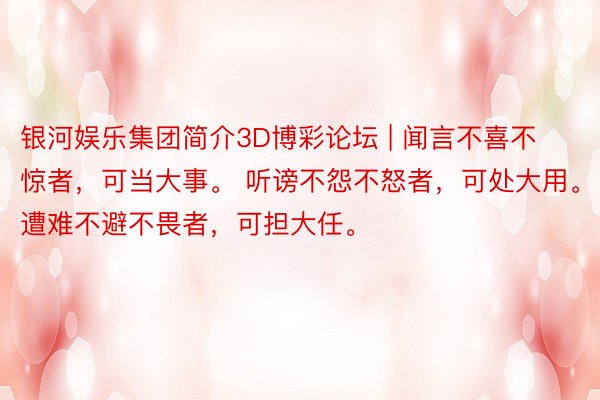 银河娱乐集团简介3D博彩论坛 | 闻言不喜不惊者，可当大事。 听谤不怨不怒者，可处大用。 遭难不避不畏者，可担大任。