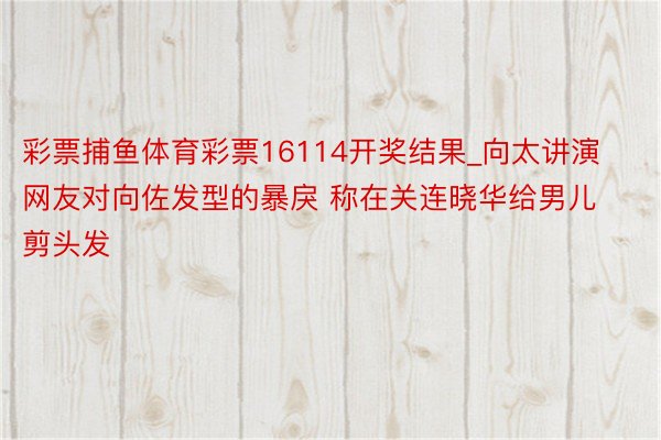 彩票捕鱼体育彩票16114开奖结果_向太讲演网友对向佐发型的暴戾 称在关连晓华给男儿剪头发