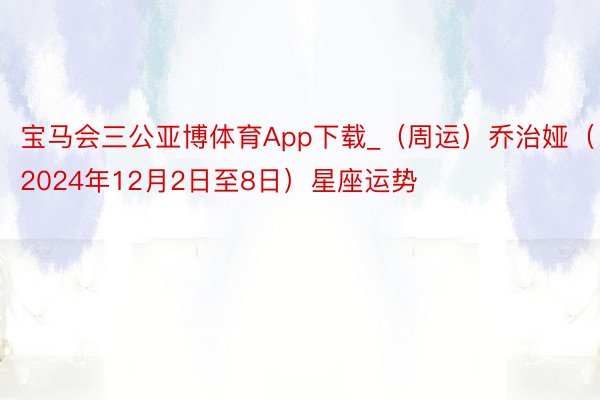 宝马会三公亚博体育App下载_（周运）乔治娅（2024年12月2日至8日）星座运势