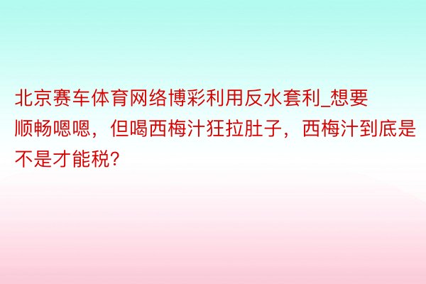 北京赛车体育网络博彩利用反水套利_想要顺畅嗯嗯，但喝西梅汁狂拉肚子，西梅汁到底是不是才能税？