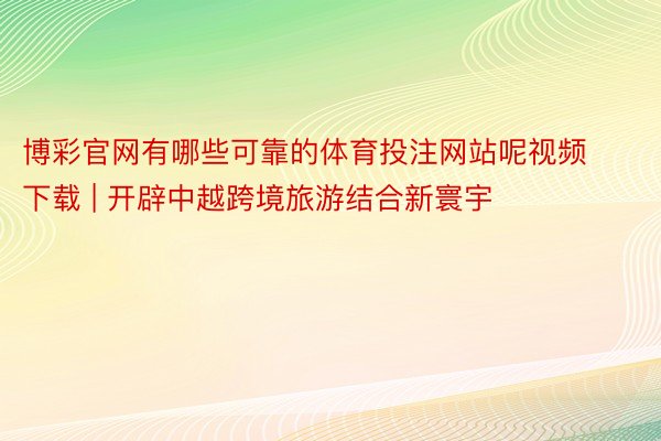 博彩官网有哪些可靠的体育投注网站呢视频下载 | 开辟中越跨境旅游结合新寰宇