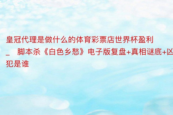 皇冠代理是做什么的体育彩票店世界杯盈利_​脚本杀《白色乡愁》电子版复盘+真相谜底+凶犯是谁