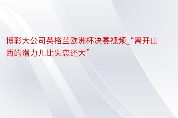 博彩大公司英格兰欧洲杯决赛视频_“离开山西的潜力儿比失恋还大”