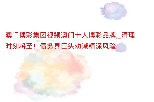 澳门博彩集团视频澳门十大博彩品牌,_清理时刻将至！债务界巨头劝诫精深风险