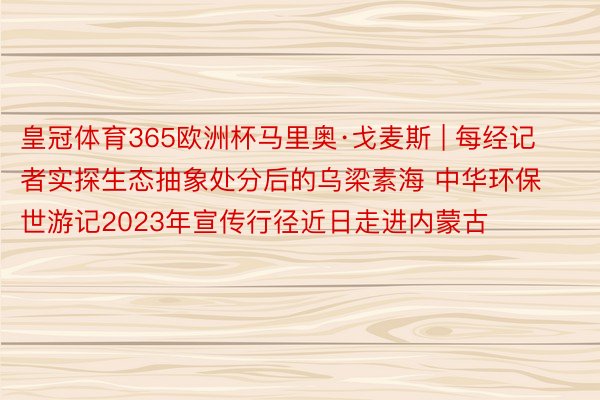 皇冠体育365欧洲杯马里奥·戈麦斯 | 每经记者实探生态抽象处分后的乌梁素海 中华环保世游记2023年宣传行径近日走进内蒙古