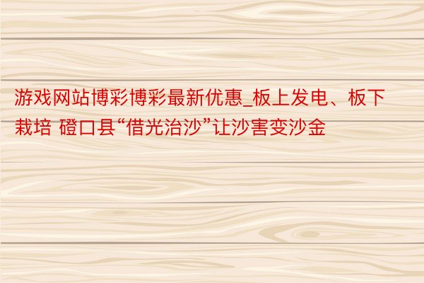 游戏网站博彩博彩最新优惠_板上发电、板下栽培 磴口县“借光治沙”让沙害变沙金